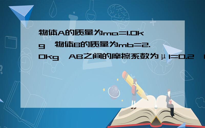 物体A的质量为ma=1.0kg,物体B的质量为mb=2.0kg,AB之间的摩擦系数为μ1=0.2,B与地面μ2=0.3,