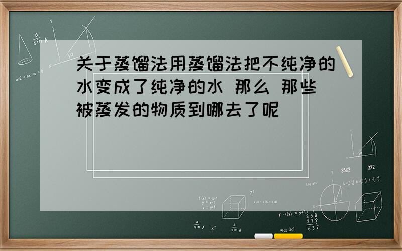 关于蒸馏法用蒸馏法把不纯净的水变成了纯净的水 那么 那些被蒸发的物质到哪去了呢