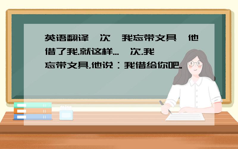 英语翻译一次,我忘带文具,他借了我.就这样...一次，我忘带文具，他说：我借给你吧。