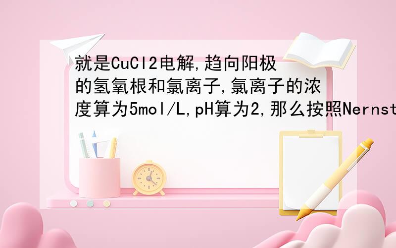 就是CuCl2电解,趋向阳极的氢氧根和氯离子,氯离子的浓度算为5mol/L,pH算为2,那么按照Nernst方程,Cl2