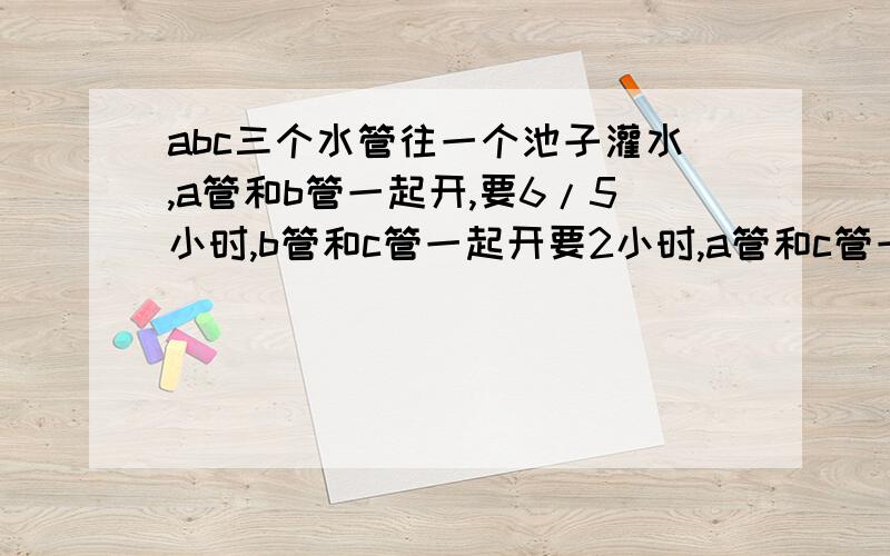 abc三个水管往一个池子灌水,a管和b管一起开,要6/5小时,b管和c管一起开要2小时,a管和c管一起开要3/2 小时.