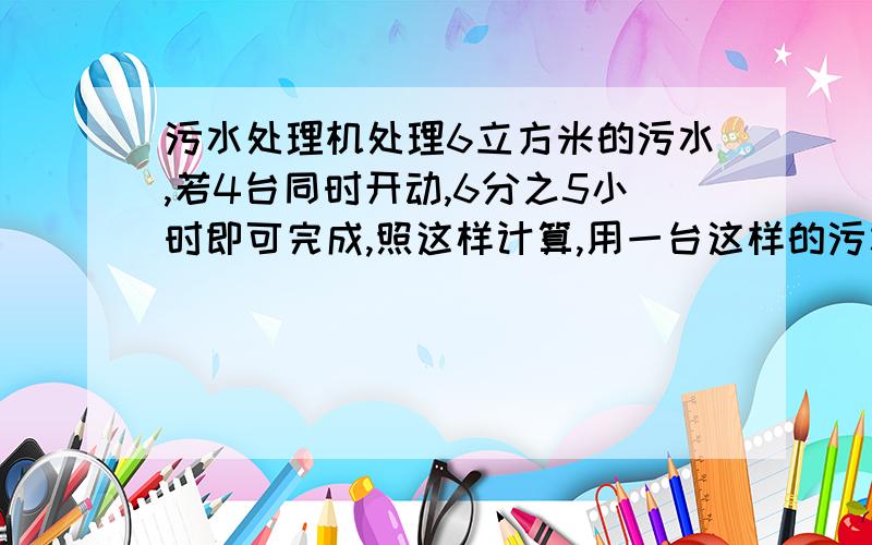 污水处理机处理6立方米的污水,若4台同时开动,6分之5小时即可完成,照这样计算,用一台这样的污水处理机处理1立方米污水需