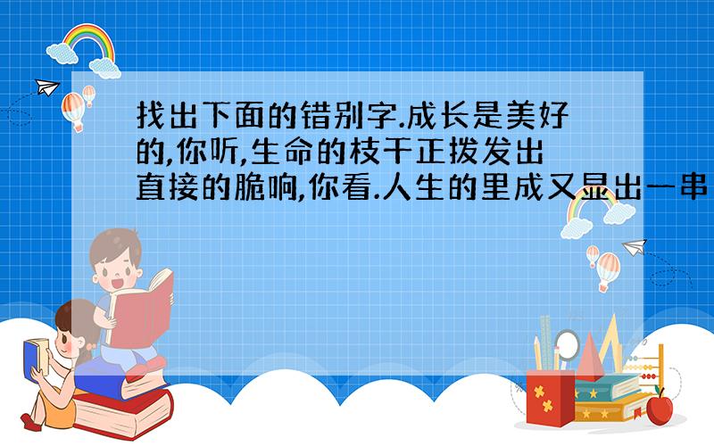 找出下面的错别字.成长是美好的,你听,生命的枝干正拨发出直接的脆响,你看.人生的里成又显出一串串清晰的履印,静下心,让我