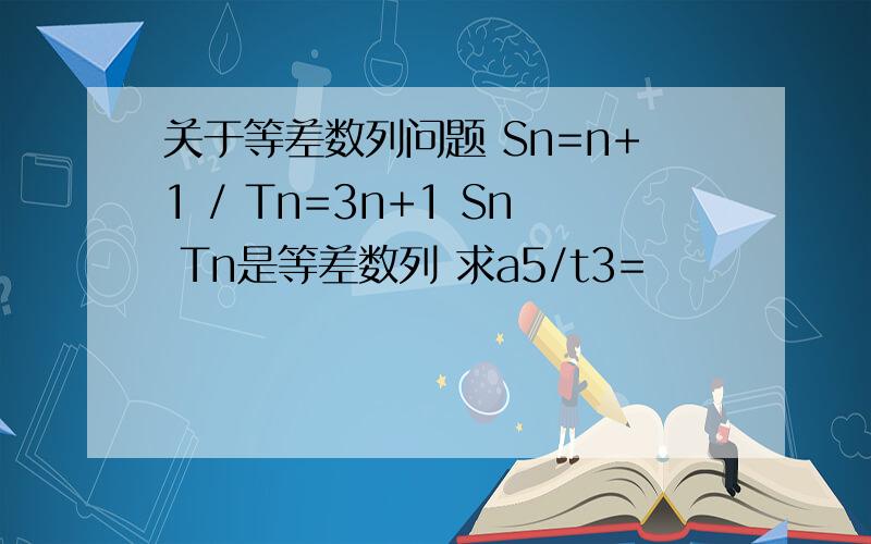 关于等差数列问题 Sn=n+1 / Tn=3n+1 Sn Tn是等差数列 求a5/t3=