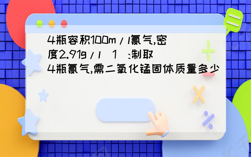 4瓶容积100m/l氯气,密度2.91g/l(1):制取4瓶氯气,需二氧化锰固体质量多少