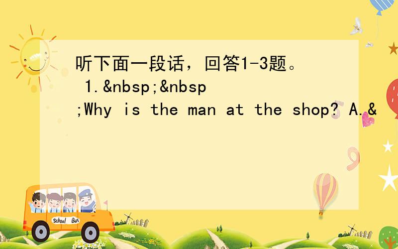 听下面一段话，回答1-3题。 1.  Why is the man at the shop? A.&