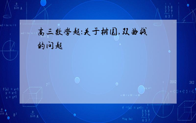 高三数学题：关于椭圆,双曲线的问题