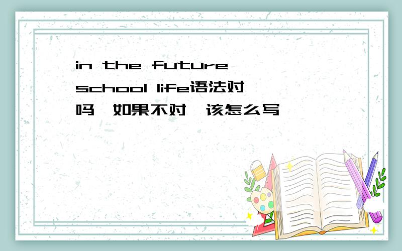 in the future school life语法对吗,如果不对,该怎么写