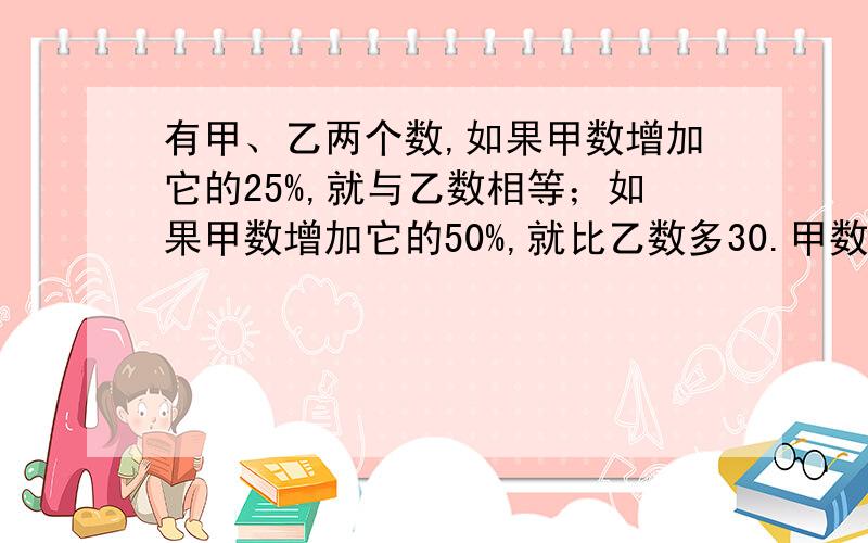 有甲、乙两个数,如果甲数增加它的25%,就与乙数相等；如果甲数增加它的50%,就比乙数多30.甲数和乙数各是多少?