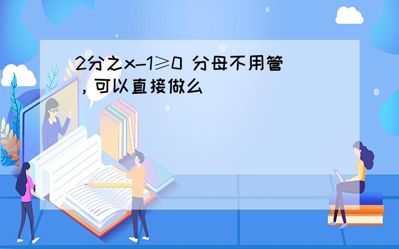 2分之x-1≥0 分母不用管，可以直接做么