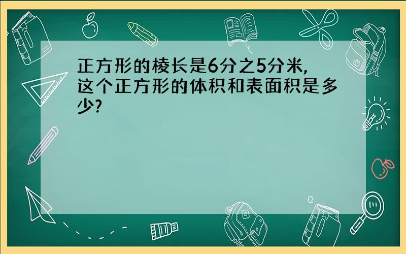 正方形的棱长是6分之5分米,这个正方形的体积和表面积是多少?