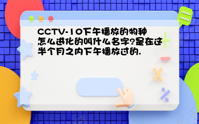 CCTV-10下午播放的物种怎么进化的叫什么名字?是在这半个月之内下午播放过的.