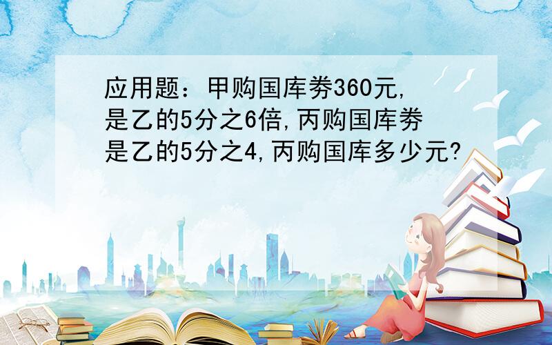 应用题：甲购国库劵360元,是乙的5分之6倍,丙购国库劵是乙的5分之4,丙购国库多少元?