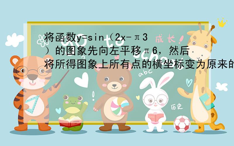 将函数y=sin（2x-π3）的图象先向左平移π6，然后将所得图象上所有点的横坐标变为原来的2倍（纵坐标不变），则所得到