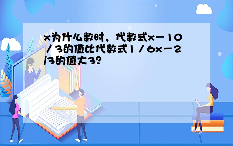 x为什么数时，代数式x－10／3的值比代数式1／6x－2/3的值大3？