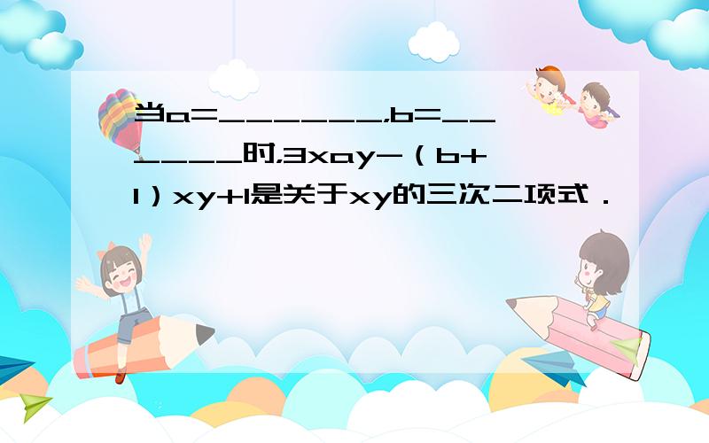 当a=______，b=______时，3xay-（b+1）xy+1是关于xy的三次二项式．