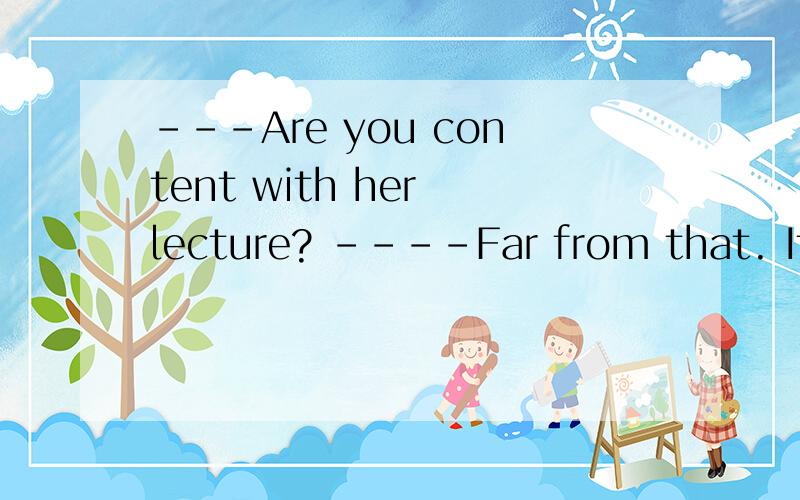 ---Are you content with her lecture? ----Far from that. It _