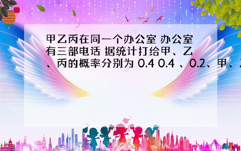 甲乙丙在同一个办公室 办公室有三部电话 据统计打给甲、乙、丙的概率分别为 0.4 0.4 、0.2、甲、乙、丙