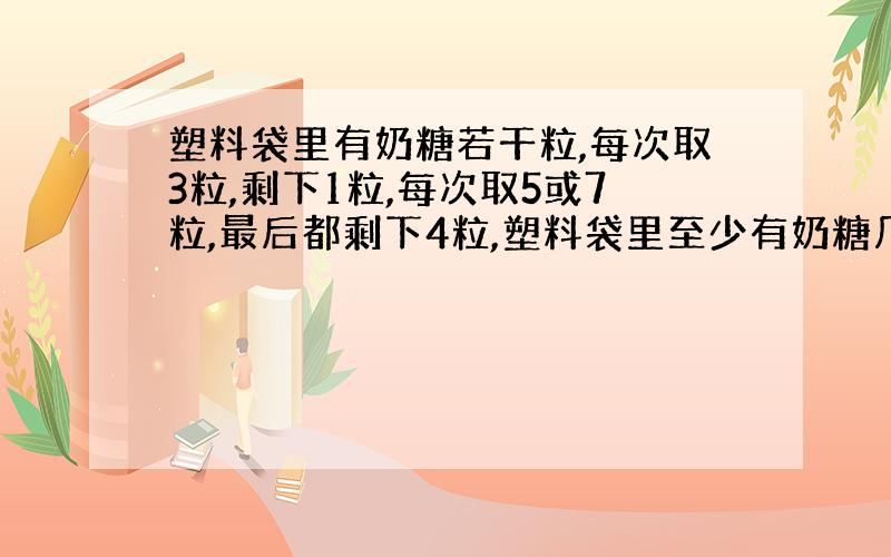 塑料袋里有奶糖若干粒,每次取3粒,剩下1粒,每次取5或7粒,最后都剩下4粒,塑料袋里至少有奶糖几粒.