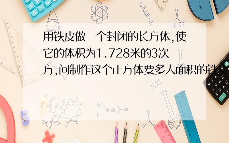 用铁皮做一个封闭的长方体,使它的体积为1.728米的3次方,问制作这个正方体要多大面积的铁皮?