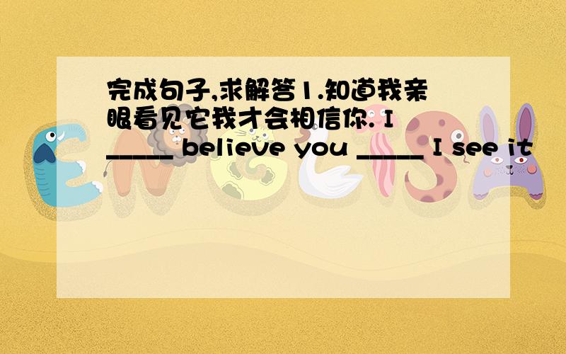 完成句子,求解答1.知道我亲眼看见它我才会相信你. I _____ believe you _____ I see it