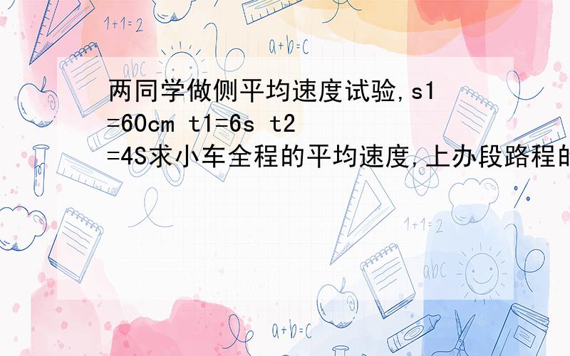 两同学做侧平均速度试验,s1=60cm t1=6s t2=4S求小车全程的平均速度,上办段路程的平均速度