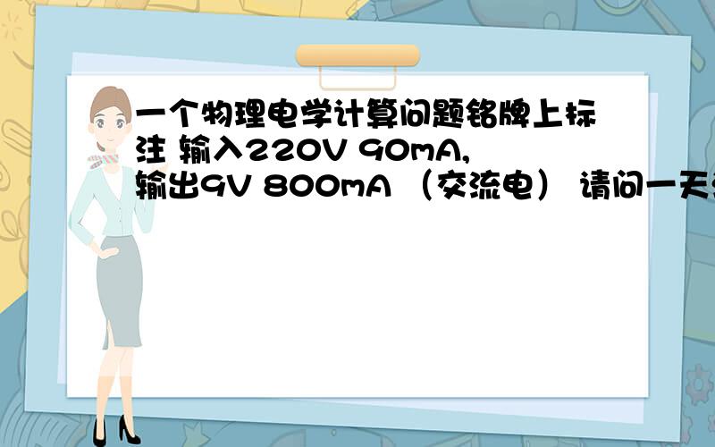 一个物理电学计算问题铭牌上标注 输入220V 90mA,输出9V 800mA （交流电） 请问一天消耗多少度电?如何计算