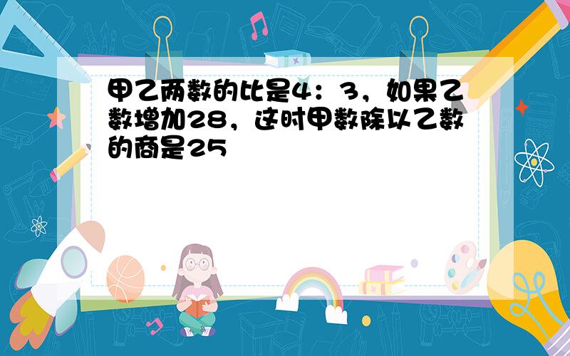 甲乙两数的比是4：3，如果乙数增加28，这时甲数除以乙数的商是25