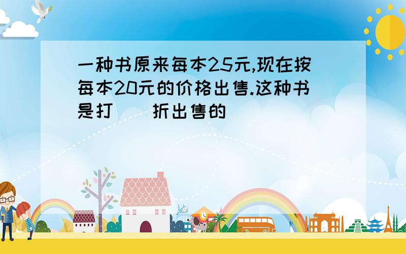 一种书原来每本25元,现在按每本20元的价格出售.这种书是打()折出售的