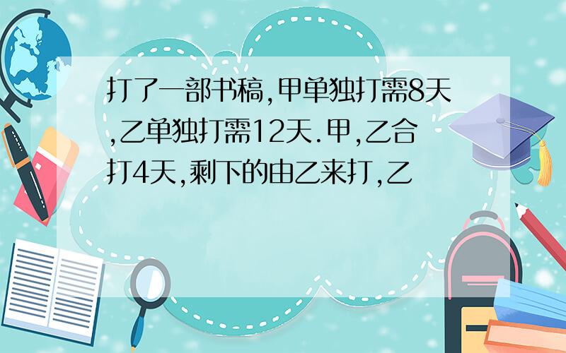 打了一部书稿,甲单独打需8天,乙单独打需12天.甲,乙合打4天,剩下的由乙来打,乙