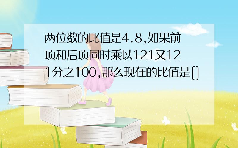 两位数的比值是4.8,如果前项和后项同时乘以121又121分之100,那么现在的比值是[]