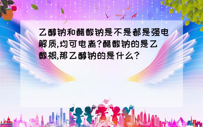 乙醇钠和醋酸钠是不是都是强电解质,均可电离?醋酸钠的是乙酸根,那乙醇钠的是什么?