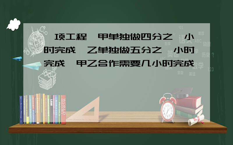 一项工程,甲单独做四分之一小时完成,乙单独做五分之一小时完成,甲乙合作需要几小时完成