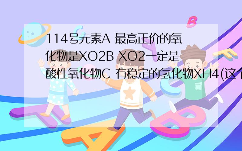 114号元素A 最高正价的氧化物是XO2B XO2一定是酸性氧化物C 有稳定的氢化物XH4(这个好像不对 +2价稳定吧?