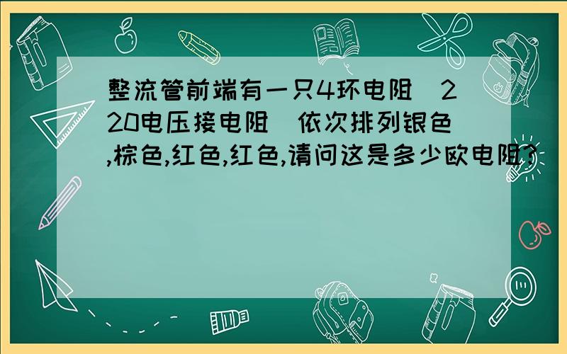 整流管前端有一只4环电阻（220电压接电阻）依次排列银色,棕色,红色,红色,请问这是多少欧电阻?