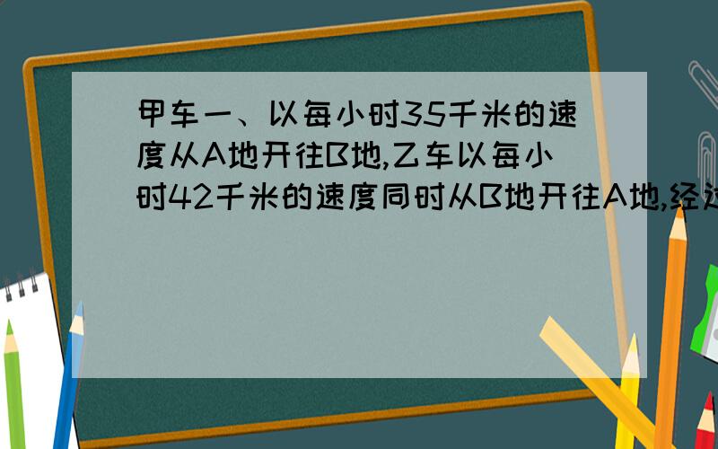 甲车一、以每小时35千米的速度从A地开往B地,乙车以每小时42千米的速度同时从B地开往A地,经过2小时两车A