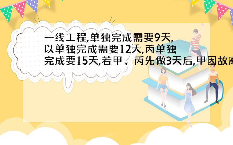 一线工程,单独完成需要9天,以单独完成需要12天,丙单独完成要15天,若甲、丙先做3天后,甲因故离开,