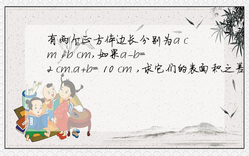 有两个正方体边长分别为a cm ,b cm,如果a-b=2 cm.a+b= 10 cm ,求它们的表面积之差