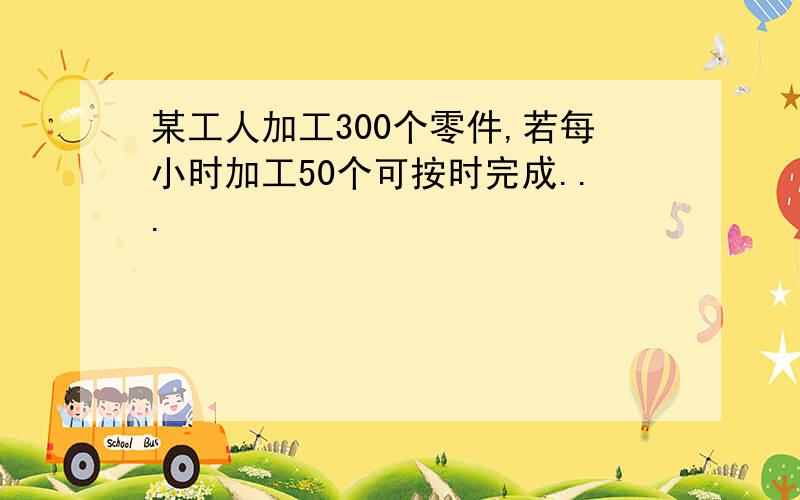 某工人加工300个零件,若每小时加工50个可按时完成...