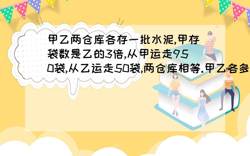 甲乙两仓库各存一批水泥,甲存袋数是乙的3倍,从甲运走950袋,从乙运走50袋,两仓库相等.甲乙各多少袋?