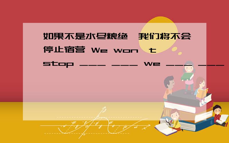 如果不是水尽粮绝,我们将不会停止宿营 We won't stop ___ ___ we ___ ___ ___ food