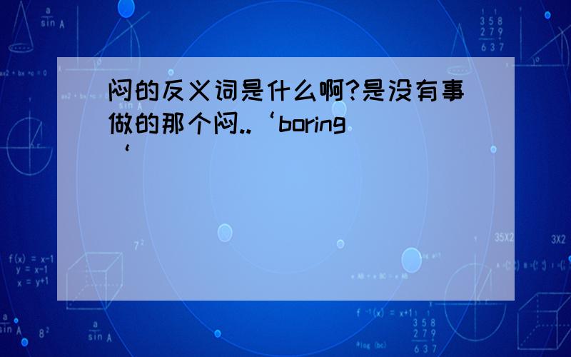 闷的反义词是什么啊?是没有事做的那个闷..‘boring‘