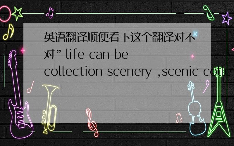 英语翻译顺便看下这个翻译对不对”life can be collection scenery ,scenic colle