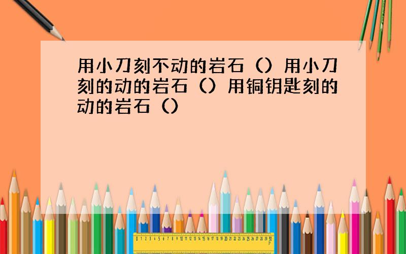 用小刀刻不动的岩石（）用小刀刻的动的岩石（）用铜钥匙刻的动的岩石（）