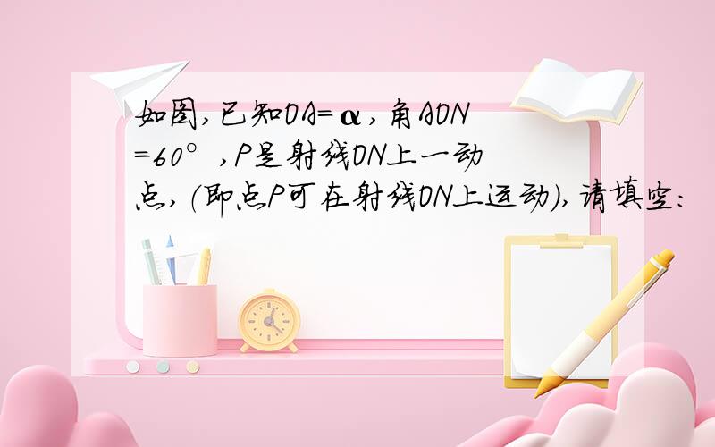 如图,已知OA=α,角AON=60°,P是射线ON上一动点,（即点P可在射线ON上运动）,请填空：