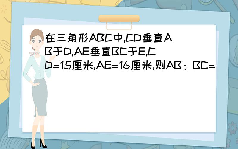 在三角形ABC中,CD垂直AB于D,AE垂直BC于E,CD=15厘米,AE=16厘米,则AB：BC=（ ）：（ ）