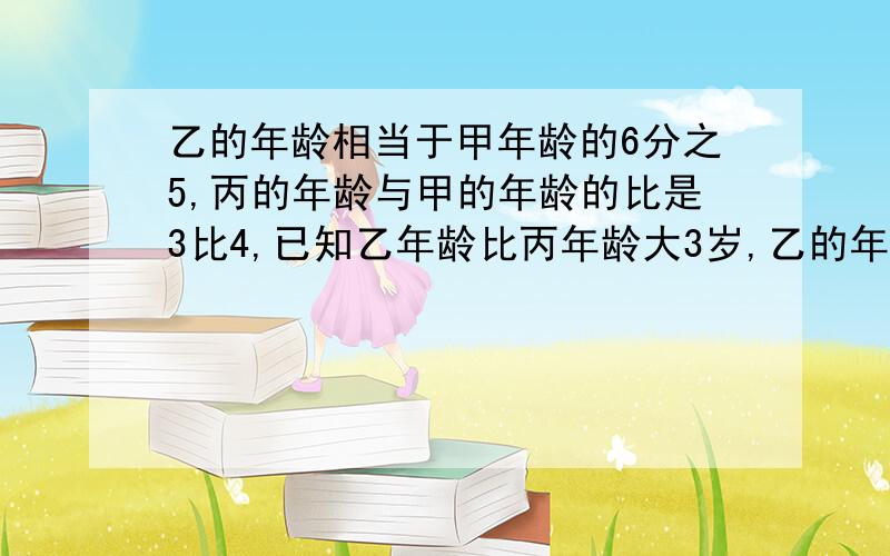 乙的年龄相当于甲年龄的6分之5,丙的年龄与甲的年龄的比是3比4,已知乙年龄比丙年龄大3岁,乙的年龄是多少