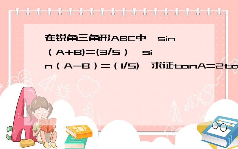 在锐角三角形ABC中,sin（A+B)=(3/5）,sin（A-B）=（1/5),求证tanA=2tanB