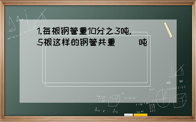 1.每根钢管重10分之3吨,5根这样的钢管共重（ ）吨