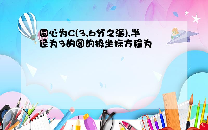 圆心为C(3,6分之派),半径为3的圆的极坐标方程为